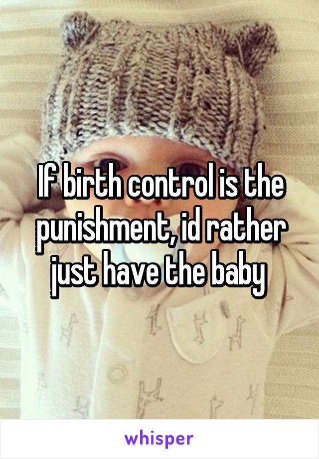 If birth control is the punishment, id rather just have the baby 