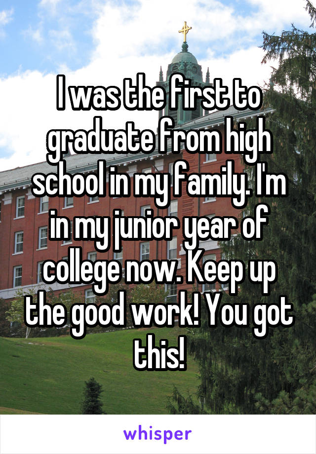 I was the first to graduate from high school in my family. I'm in my junior year of college now. Keep up the good work! You got this!