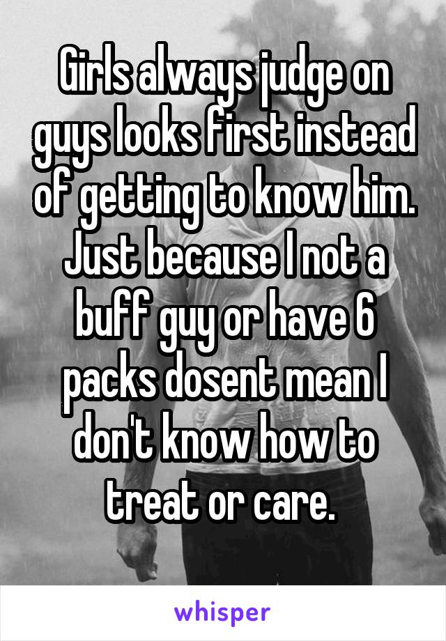 Girls always judge on guys looks first instead of getting to know him. Just because I not a buff guy or have 6 packs dosent mean I don't know how to treat or care. 
