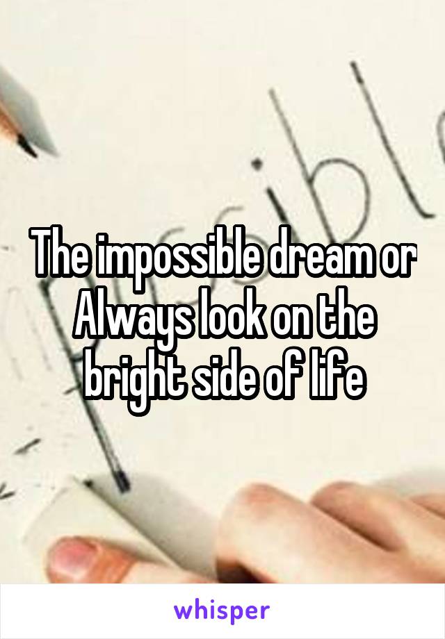 The impossible dream or Always look on the bright side of life