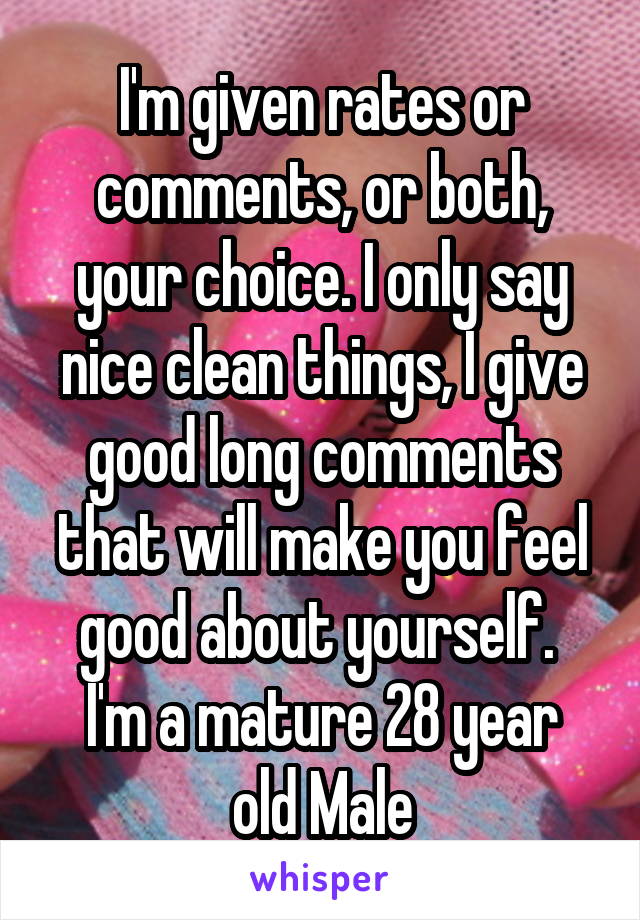 I'm given rates or comments, or both, your choice. I only say nice clean things, I give good long comments that will make you feel good about yourself. 
I'm a mature 28 year old Male