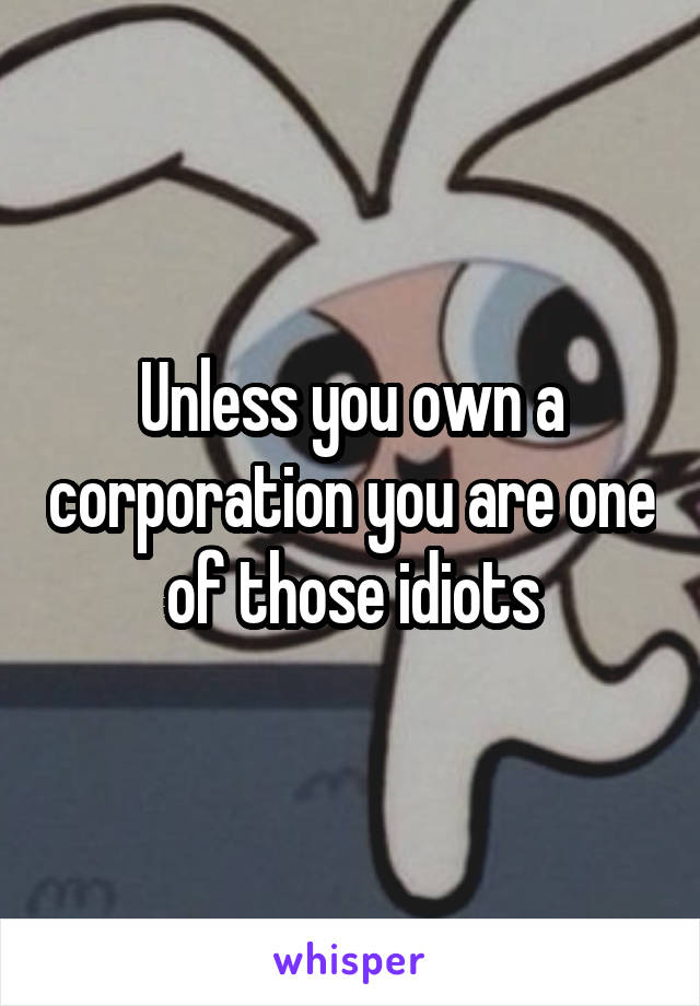 Unless you own a corporation you are one of those idiots