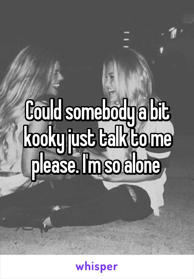 Could somebody a bit kooky just talk to me please. I'm so alone 