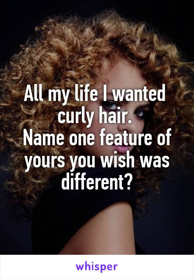 All my life I wanted 
curly hair. 
Name one feature of yours you wish was different?