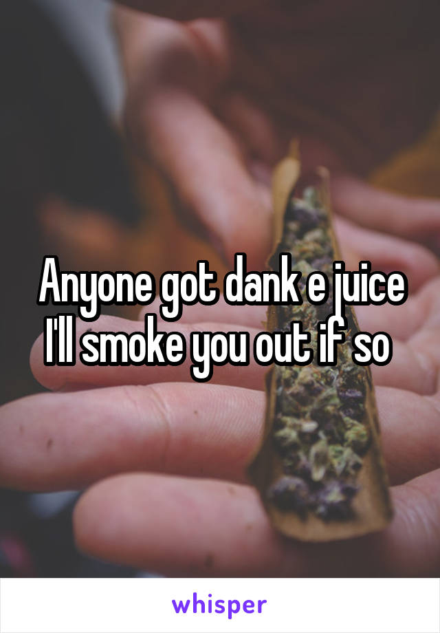 Anyone got dank e juice I'll smoke you out if so 