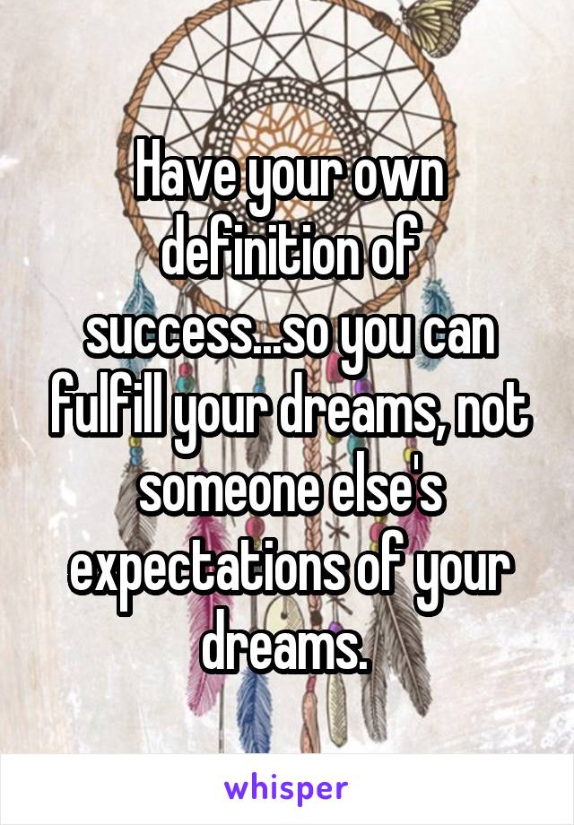 Have your own definition of success...so you can fulfill your dreams, not someone else's expectations of your dreams. 