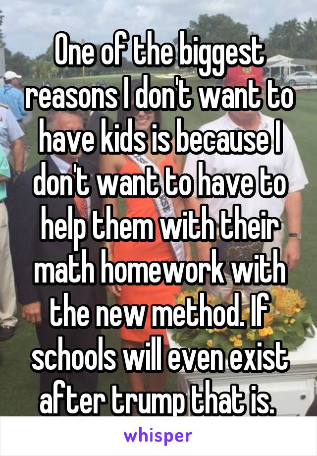 One of the biggest reasons I don't want to have kids is because I don't want to have to help them with their math homework with the new method. If schools will even exist after trump that is. 