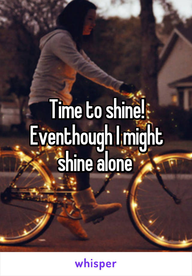 Time to shine! Eventhough I might shine alone 