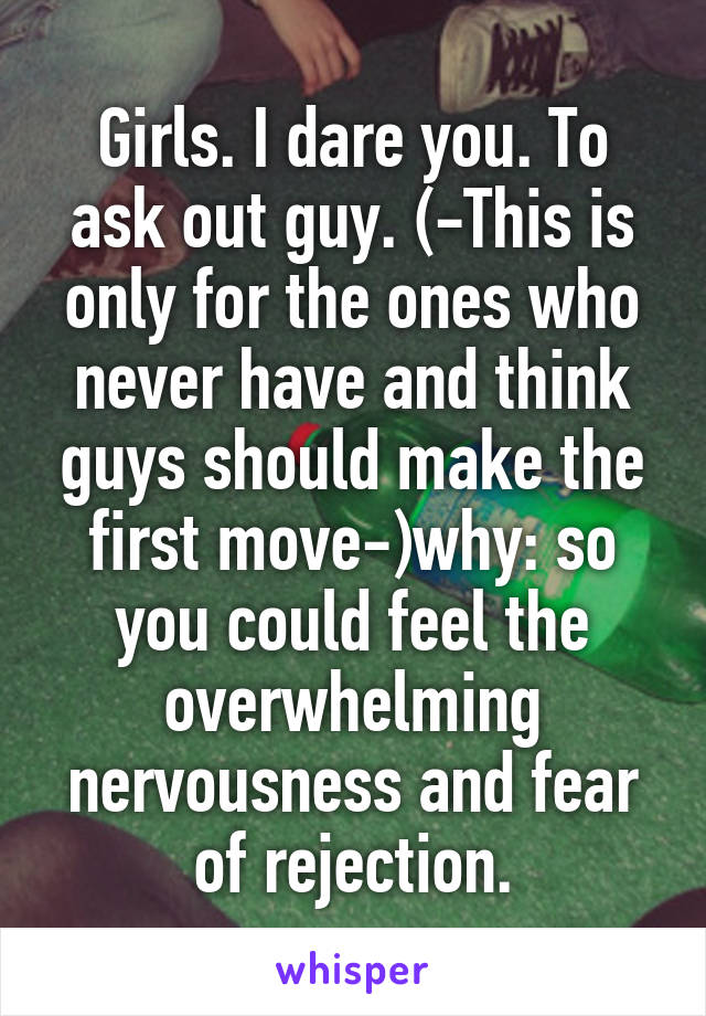Girls. I dare you. To ask out guy. (-This is only for the ones who never have and think guys should make the first move-)why: so you could feel the overwhelming nervousness and fear of rejection.