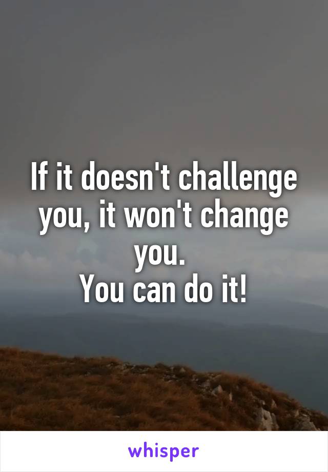 If it doesn't challenge you, it won't change you. 
You can do it!