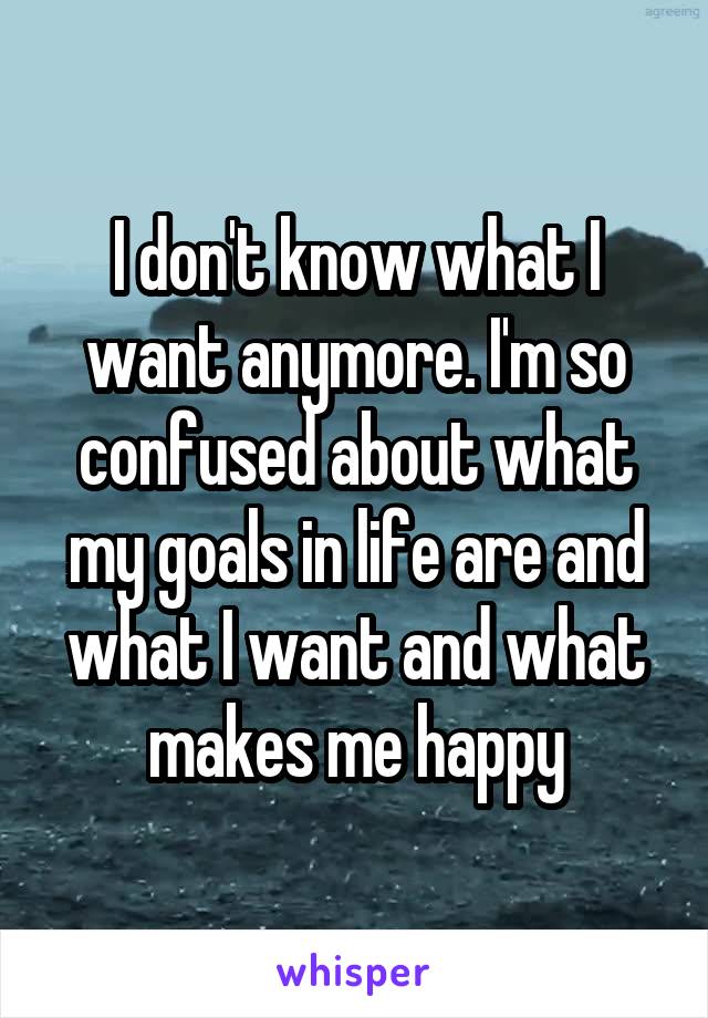 I don't know what I want anymore. I'm so confused about what my goals in life are and what I want and what makes me happy