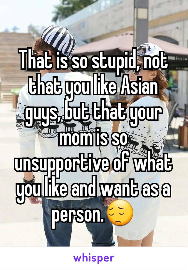 That is so stupid, not that you like Asian guys, but that your mom is so unsupportive of what you like and want as a person.😔