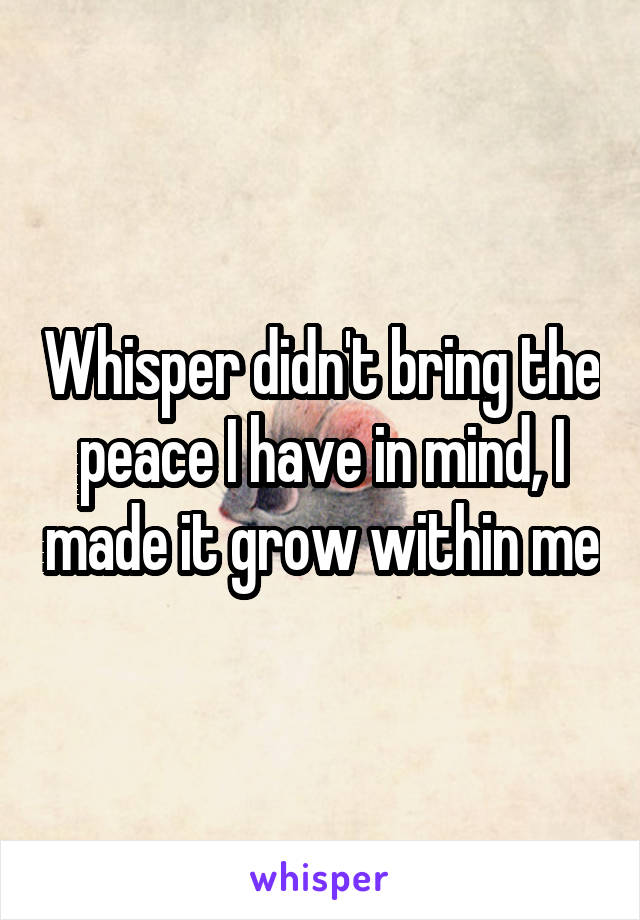 Whisper didn't bring the peace I have in mind, I made it grow within me