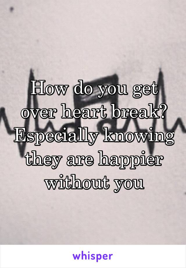 How do you get over heart break? Especially knowing they are happier without you