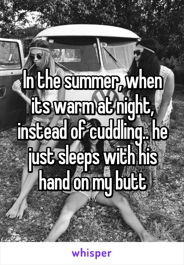 In the summer, when its warm at night, instead of cuddling.. he just sleeps with his hand on my butt