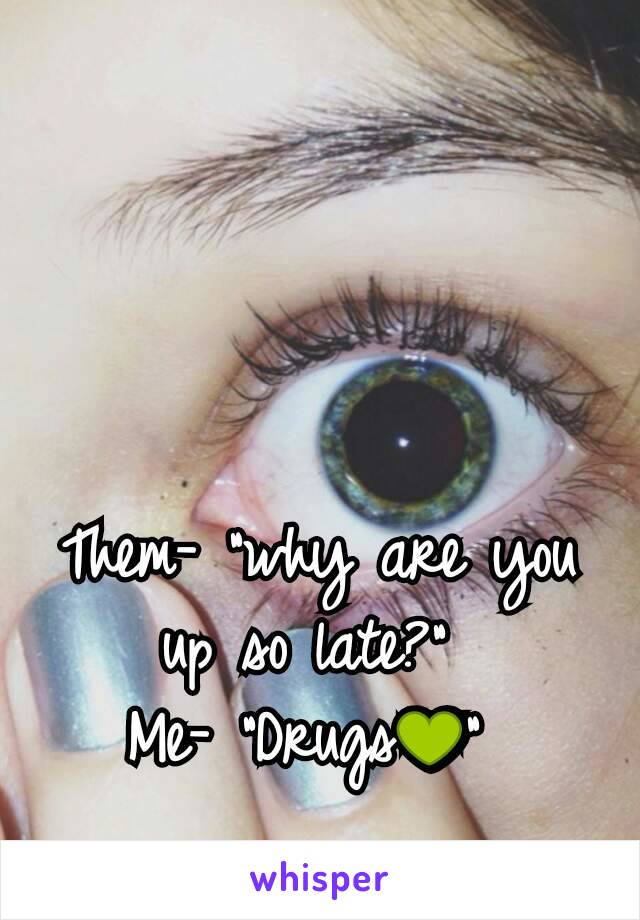 Them- "why are you up so late?" 
Me- "Drugs💚" 

