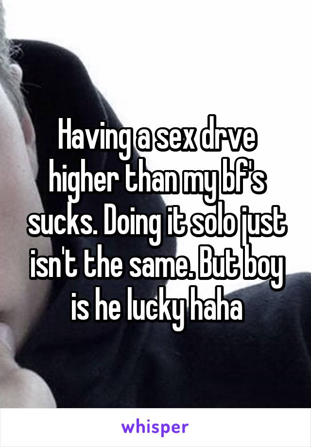 Having a sex drve higher than my bf's sucks. Doing it solo just isn't the same. But boy is he lucky haha