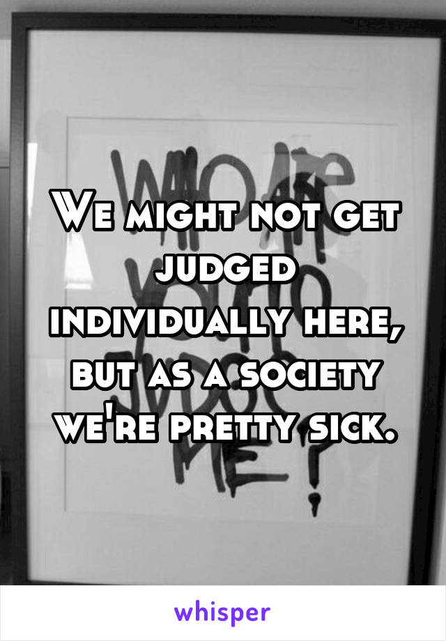 We might not get judged individually here, but as a society we're pretty sick.
