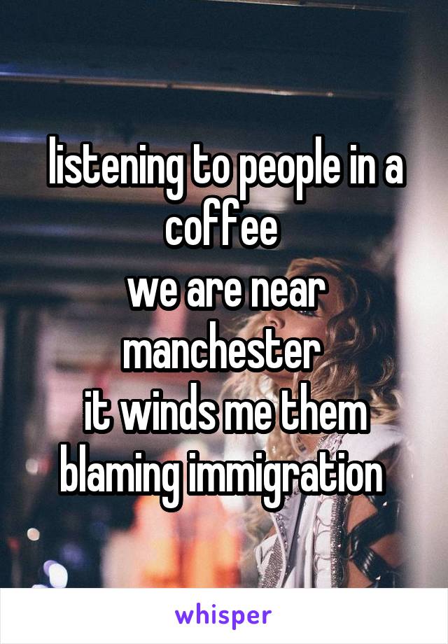 listening to people in a coffee 
we are near manchester 
it winds me them blaming immigration 
