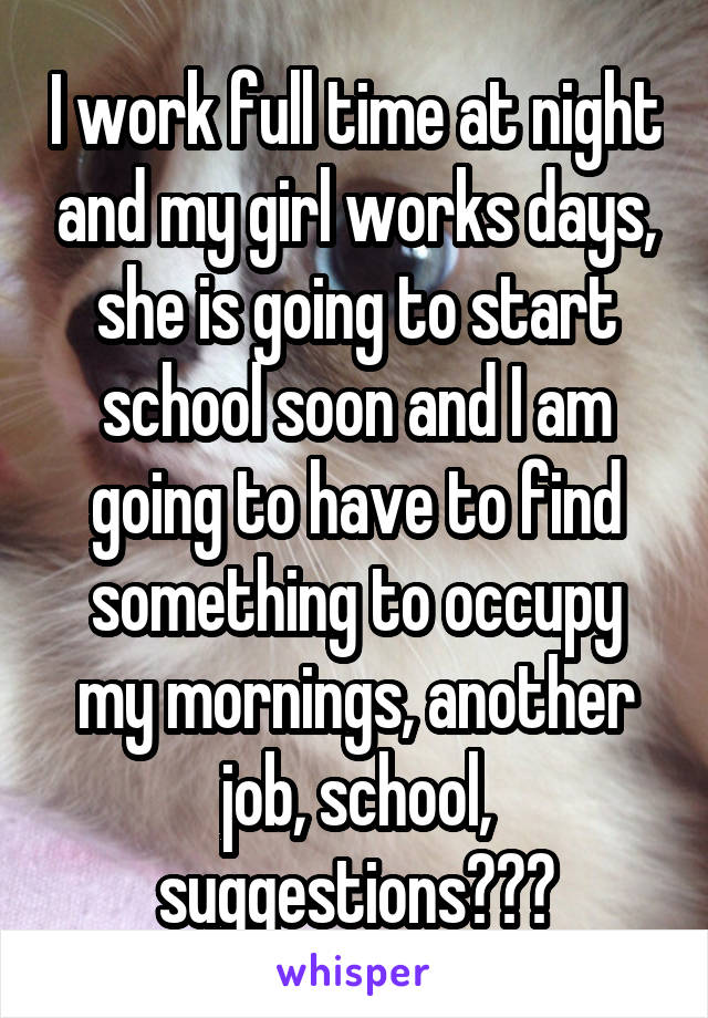 I work full time at night and my girl works days, she is going to start school soon and I am going to have to find something to occupy my mornings, another job, school, suggestions???