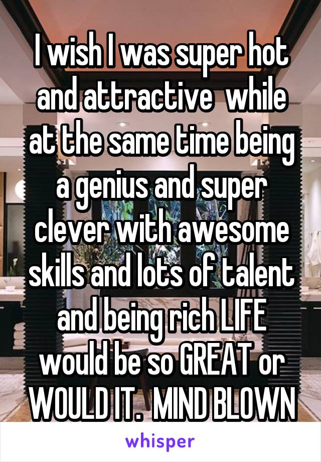 I wish I was super hot and attractive  while at the same time being a genius and super clever with awesome skills and lots of talent and being rich LIFE would be so GREAT or WOULD IT.  MIND BLOWN
