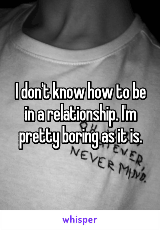 I don't know how to be in a relationship. I'm pretty boring as it is.