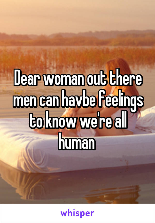 Dear woman out there men can havbe feelings to know we're all human 