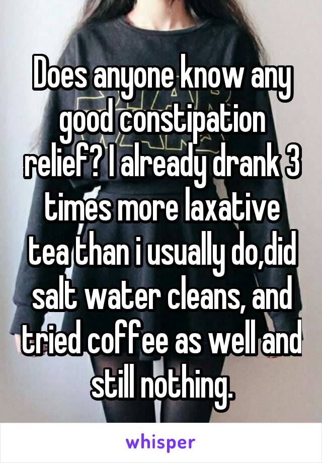 Does anyone know any good constipation relief? I already drank 3 times more laxative tea than i usually do,did salt water cleans, and tried coffee as well and still nothing.