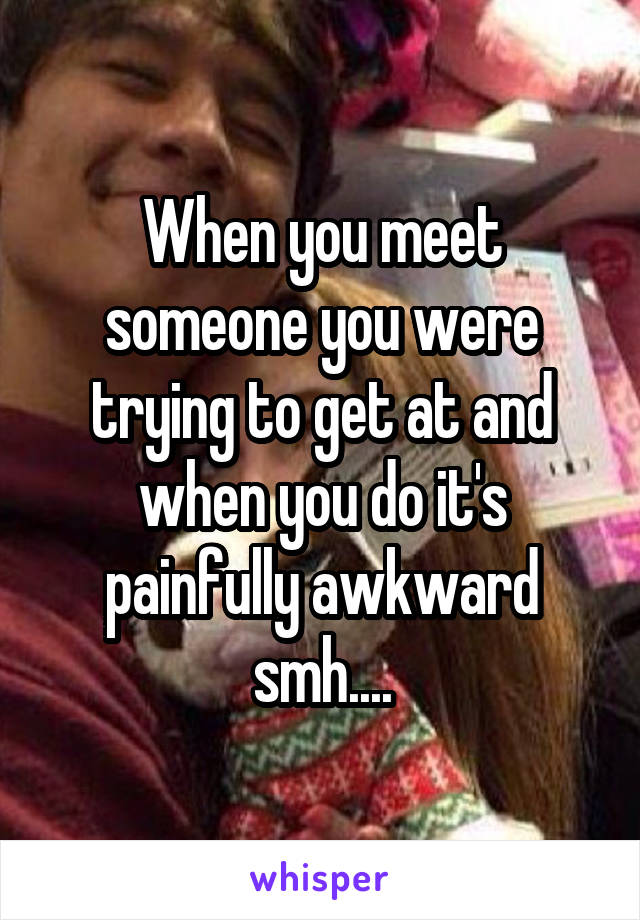 When you meet someone you were trying to get at and when you do it's painfully awkward smh....
