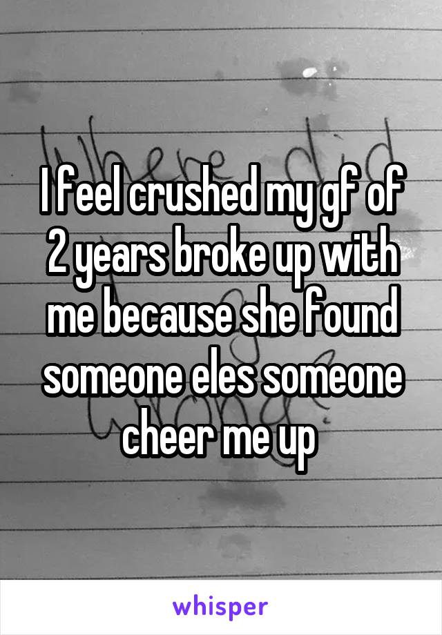 I feel crushed my gf of 2 years broke up with me because she found someone eles someone cheer me up 