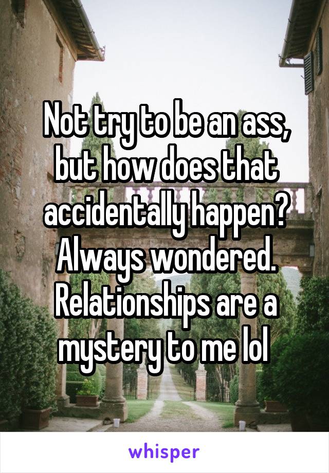 Not try to be an ass, but how does that accidentally happen? Always wondered. Relationships are a mystery to me lol 