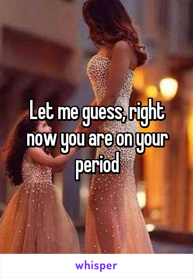 Let me guess, right now you are on your period