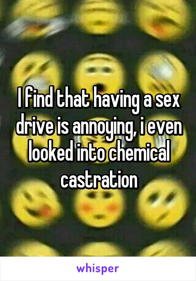 I find that having a sex drive is annoying, i even looked into chemical castration