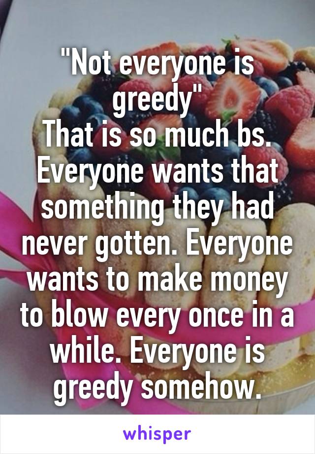 "Not everyone is greedy"
That is so much bs. Everyone wants that something they had never gotten. Everyone wants to make money to blow every once in a while. Everyone is greedy somehow.
