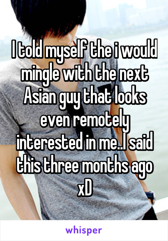 I told myself the i would mingle with the next Asian guy that looks even remotely interested in me..I said this three months ago xD