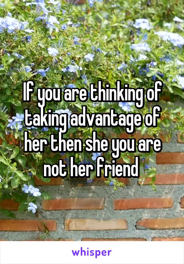 If you are thinking of taking advantage of her then she you are not her friend 
