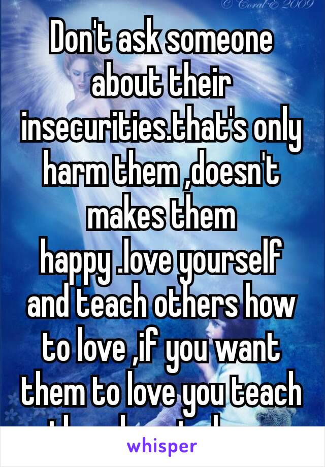 Don't ask someone about their insecurities.that's only harm them ,doesn't makes them happy .love yourself​ and teach others how to love ,if you want them to love you teach them how to love .