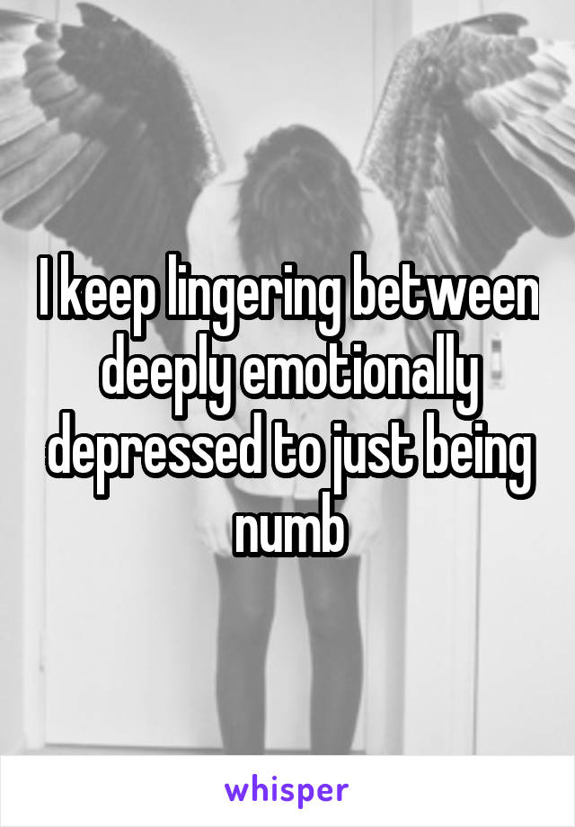 I keep lingering between deeply emotionally depressed to just being numb