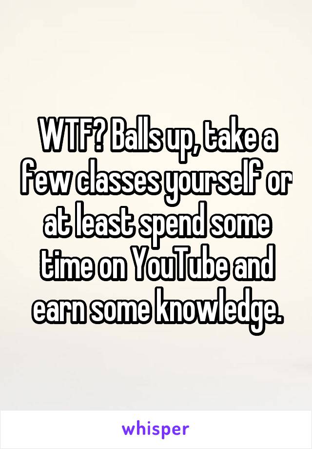 WTF? Balls up, take a few classes yourself or at least spend some time on YouTube and earn some knowledge.