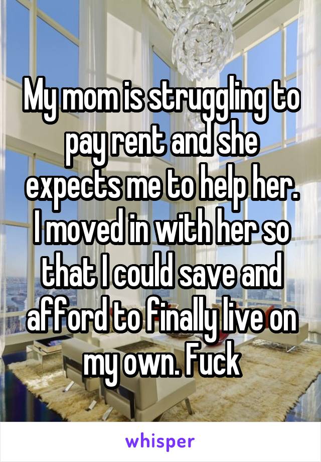 My mom is struggling to pay rent and she expects me to help her. I moved in with her so that I could save and afford to finally live on my own. Fuck