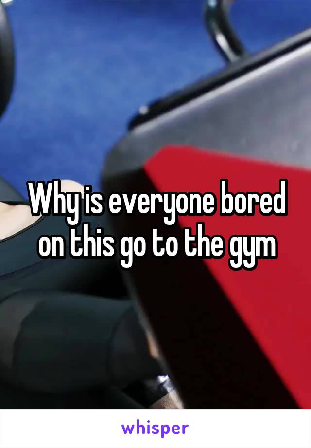 Why is everyone bored on this go to the gym