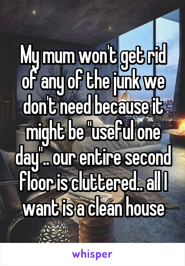 My mum won't get rid of any of the junk we don't need because it might be "useful one day".. our entire second floor is cluttered.. all I want is a clean house