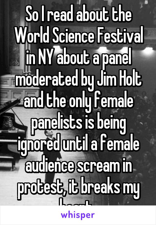 So I read about the World Science Festival in NY about a panel moderated by Jim Holt and the only female panelists is being ignored until a female audience scream in protest, it breaks my heart. 