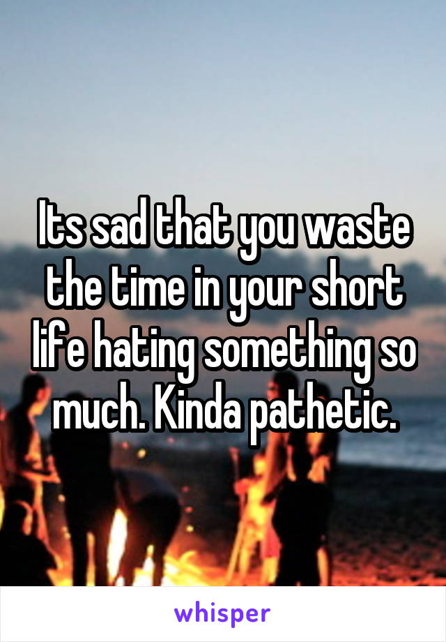 Its sad that you waste the time in your short life hating something so much. Kinda pathetic.