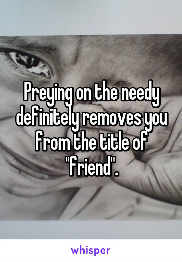 Preying on the needy definitely removes you from the title of "friend".