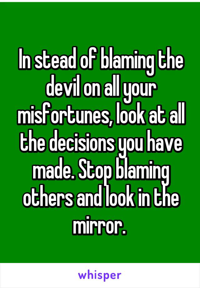 In stead of blaming the devil on all your misfortunes, look at all the decisions you have made. Stop blaming others and look in the mirror. 