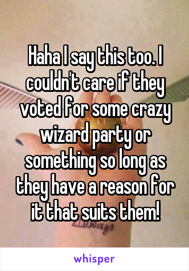 Haha I say this too. I couldn't care if they voted for some crazy wizard party or something so long as they have a reason for it that suits them!