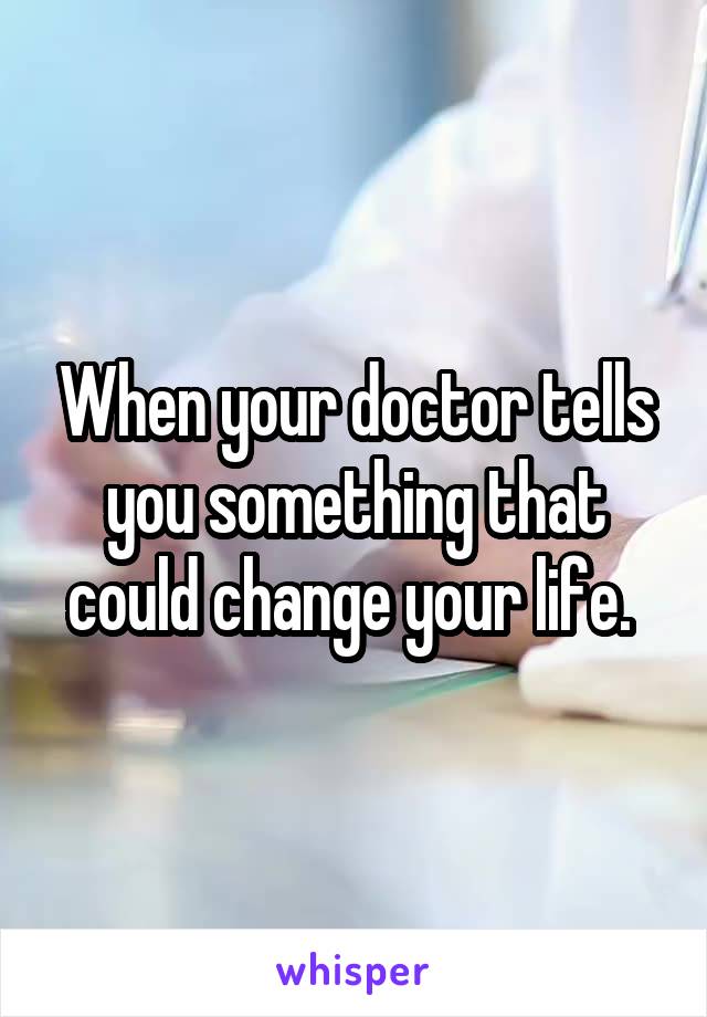When your doctor tells you something that could change your life. 