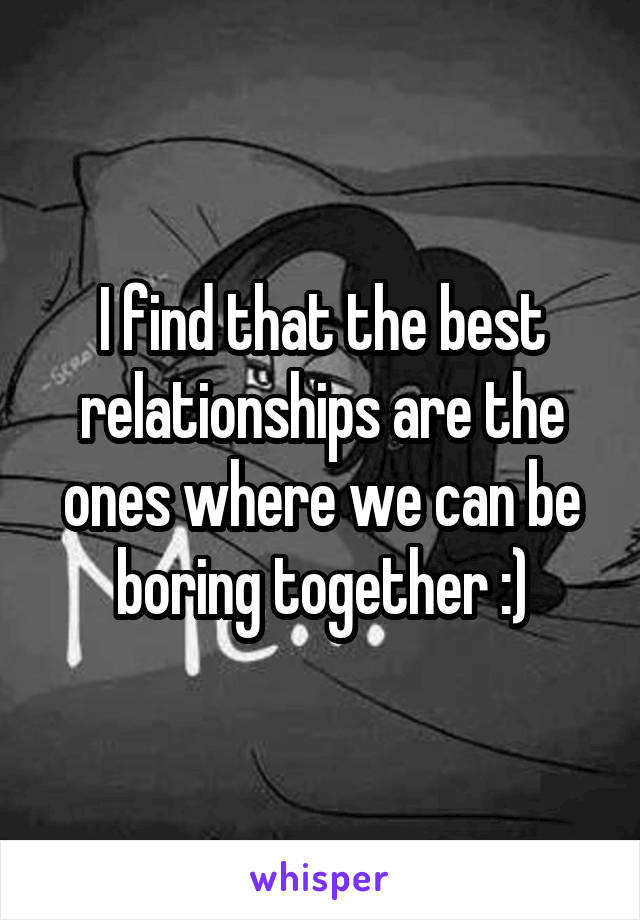 I find that the best relationships are the ones where we can be boring together :)