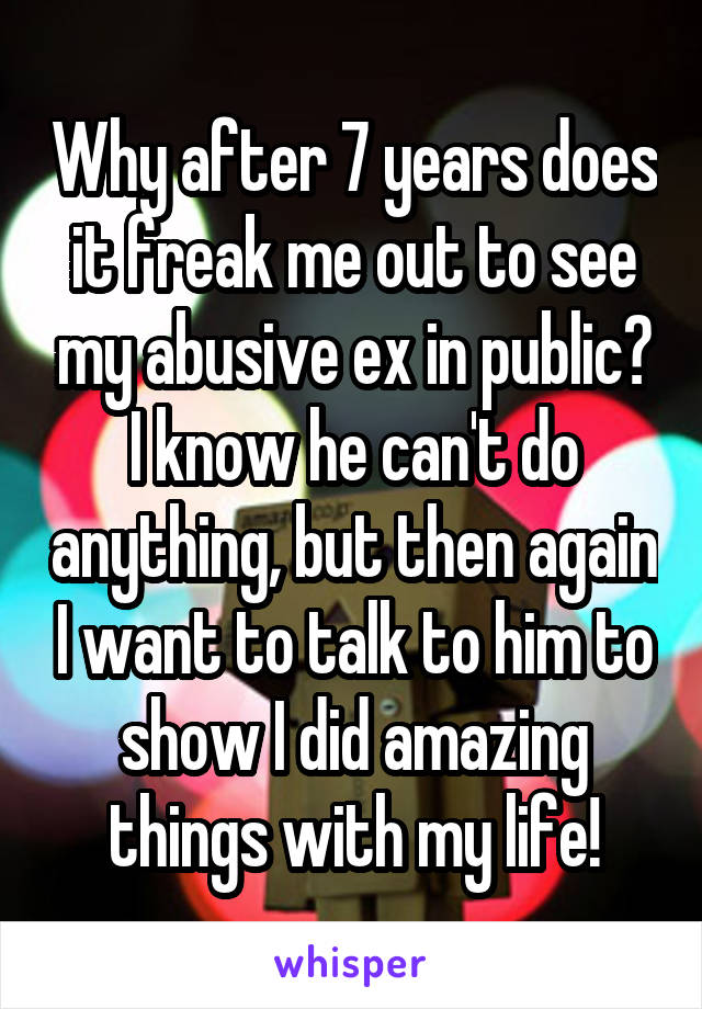 Why after 7 years does it freak me out to see my abusive ex in public? I know he can't do anything, but then again I want to talk to him to show I did amazing things with my life!